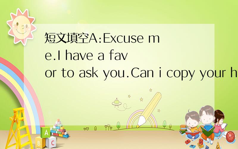 短文填空A:Excuse me.I have a favor to ask you.Can i copy your ho