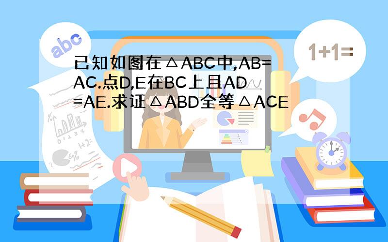 已知如图在△ABC中,AB=AC.点D,E在BC上且AD=AE.求证△ABD全等△ACE