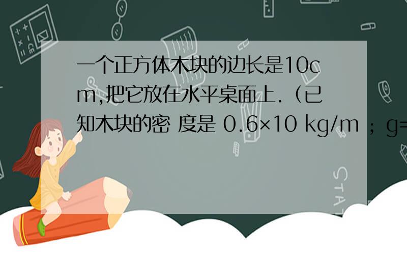 一个正方体木块的边长是10cm,把它放在水平桌面上.（已知木块的密 度是 0.6×10 kg/m ；g=10N/kg)