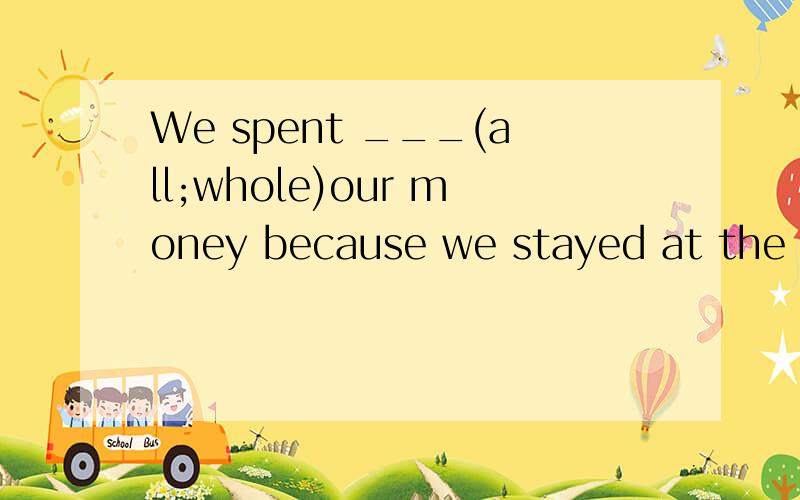We spent ___(all;whole)our money because we stayed at the mo