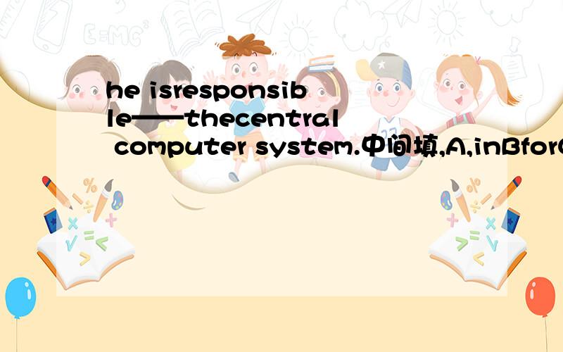 he isresponsible——thecentral computer system.中间填,A,inBforCof