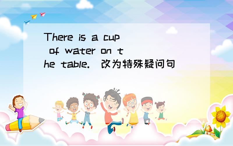 There is a cup of water on the table.(改为特殊疑问句） _____________