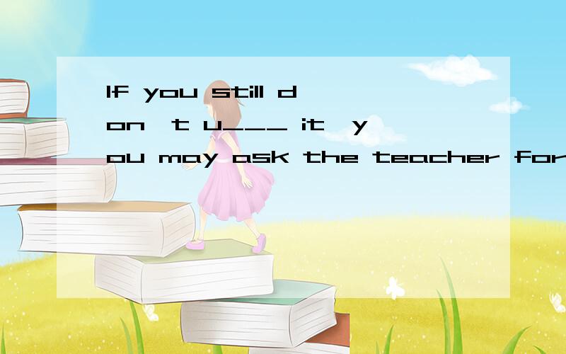 If you still don't u___ it,you may ask the teacher for help.