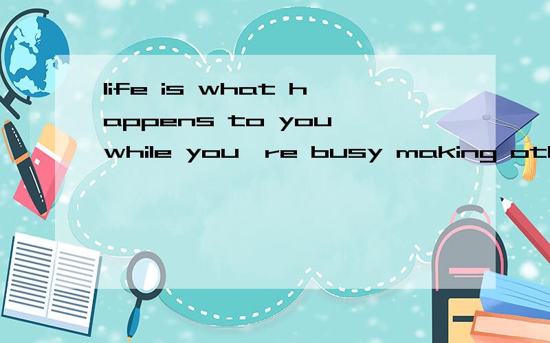life is what happens to you while you're busy making other p