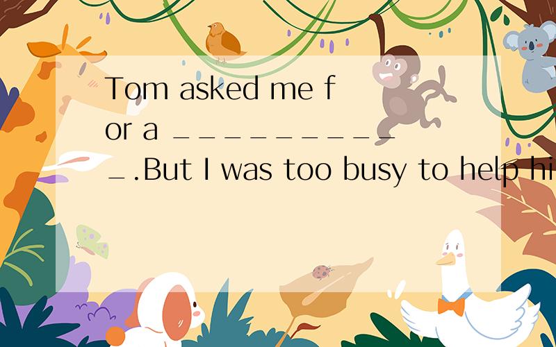 Tom asked me for a __________.But I was too busy to help him
