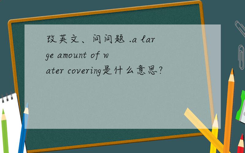 改英文、问问题 .a large amount of water covering是什么意思?