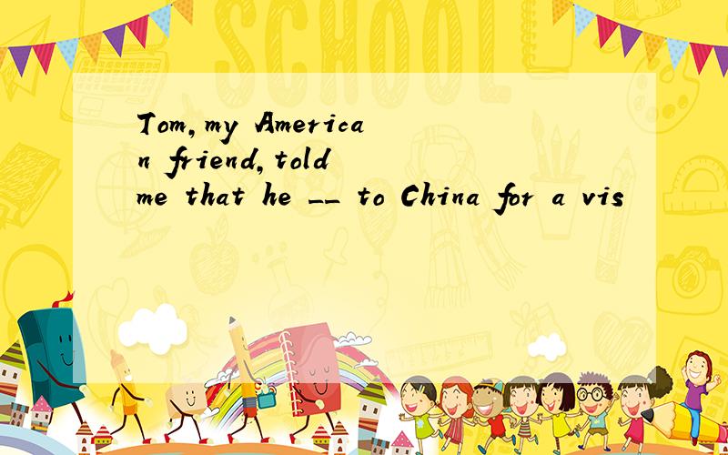 Tom,my American friend,told me that he __ to China for a vis