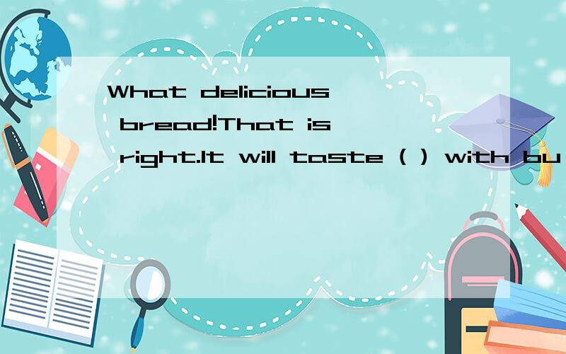 What delicious bread!That is right.It will taste ( ) with bu