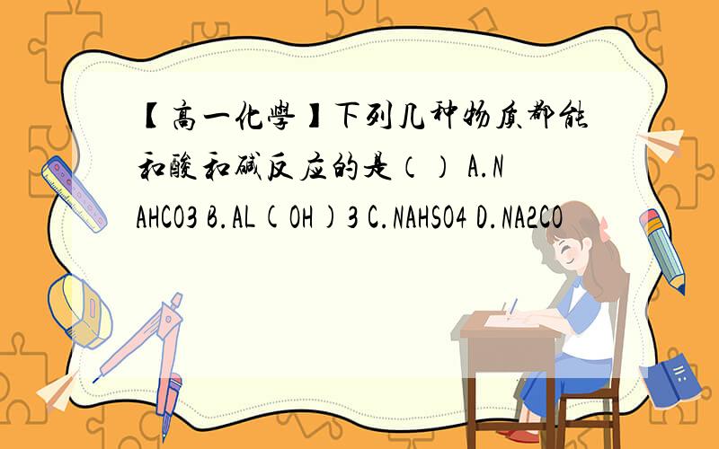 【高一化学】下列几种物质都能和酸和碱反应的是（） A.NAHCO3 B.AL(OH)3 C.NAHSO4 D.NA2CO