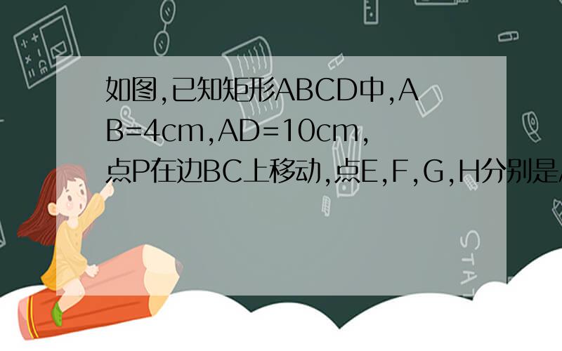如图,已知矩形ABCD中,AB=4cm,AD=10cm,点P在边BC上移动,点E,F,G,H分别是AB,AP,DP,DC