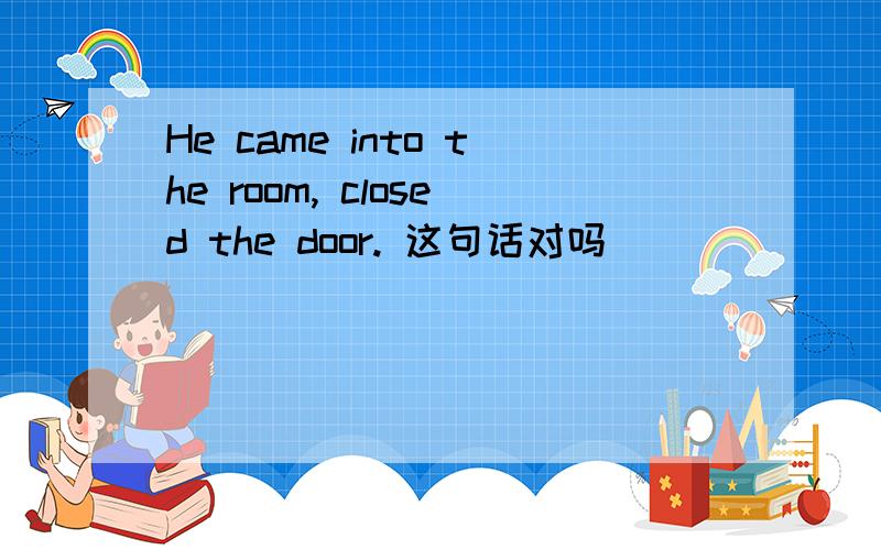 He came into the room, closed the door. 这句话对吗