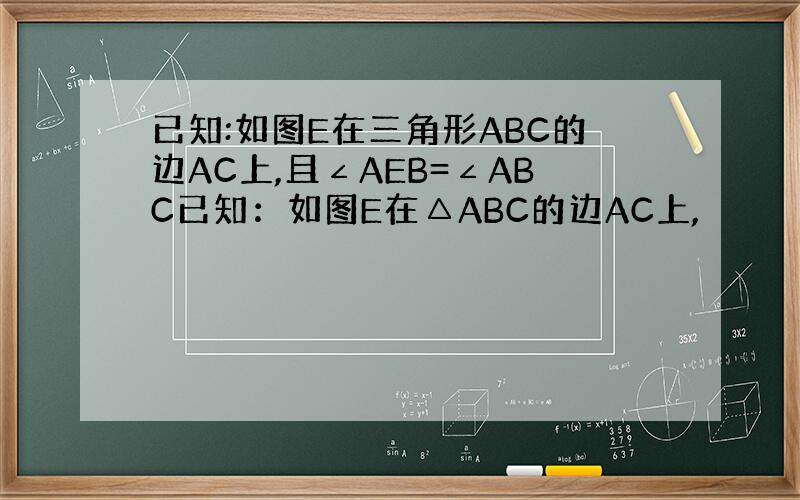 已知:如图E在三角形ABC的边AC上,且∠AEB=∠ABC已知：如图E在△ABC的边AC上,