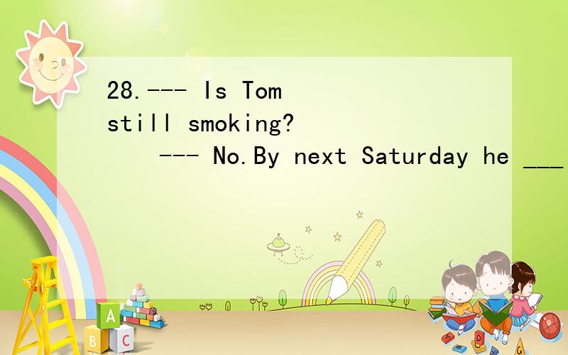 28.--- Is Tom still smoking?　　--- No.By next Saturday he ___