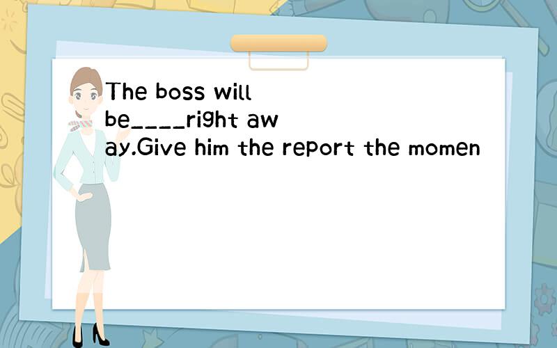 The boss will be____right away.Give him the report the momen