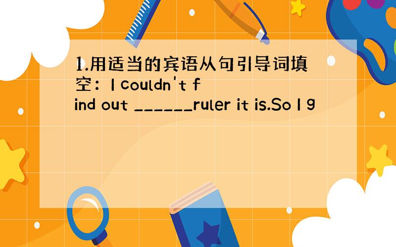 1.用适当的宾语从句引导词填空：I couldn't find out ______ruler it is.So I g