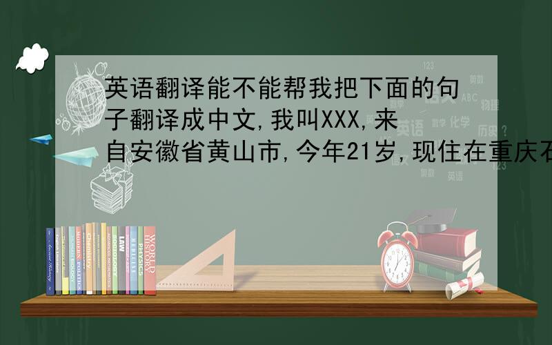 英语翻译能不能帮我把下面的句子翻译成中文,我叫XXX,来自安徽省黄山市,今年21岁,现住在重庆石桥铺,在一家中小型企业上