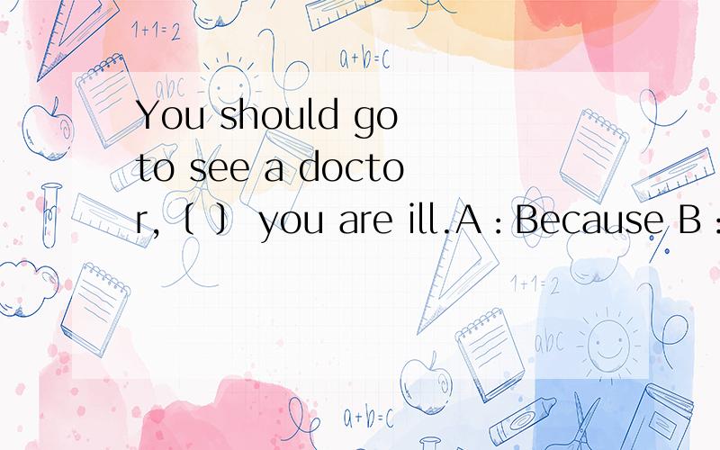 You should go to see a doctor,﹝ ﹞ you are ill.A：Because B：If