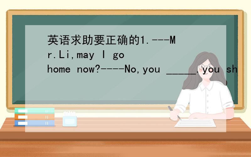 英语求助要正确的1.---Mr.Li,may I go home now?----No,you _____.you sh