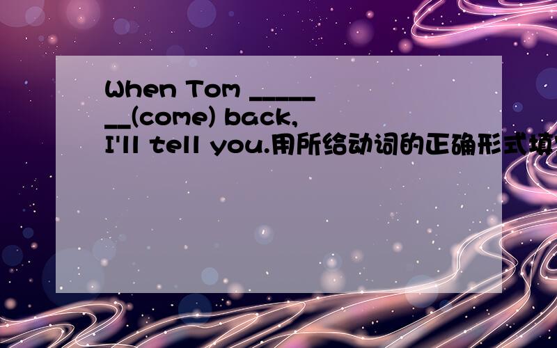 When Tom _______(come) back,I'll tell you.用所给动词的正确形式填空