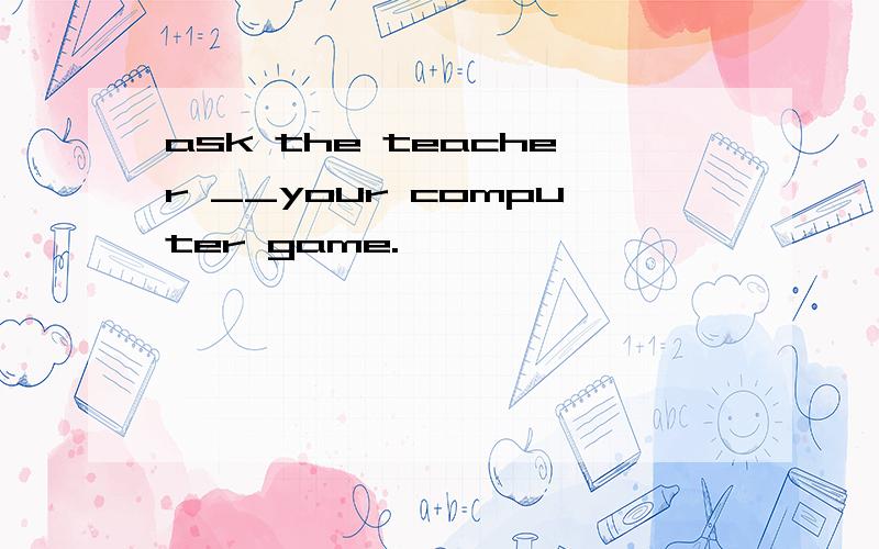 ask the teacher __your computer game.