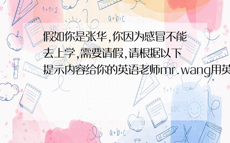 假如你是张华,你因为感冒不能去上学,需要请假,请根据以下提示内容给你的英语老师mr.wang用英语写个假条.提示：1请假