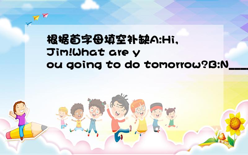 根据首字母填空补缺A:Hi,Jim!What are you going to do tomorrow?B:N_____