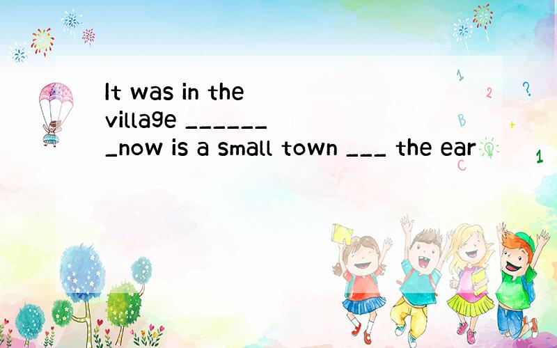 It was in the village _______now is a small town ___ the ear