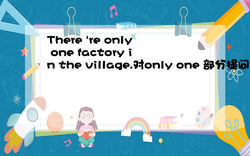 There 're only one factory in the village.对only one 部分提问 ___