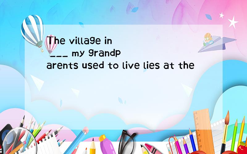 The village in ___ my grandparents used to live lies at the