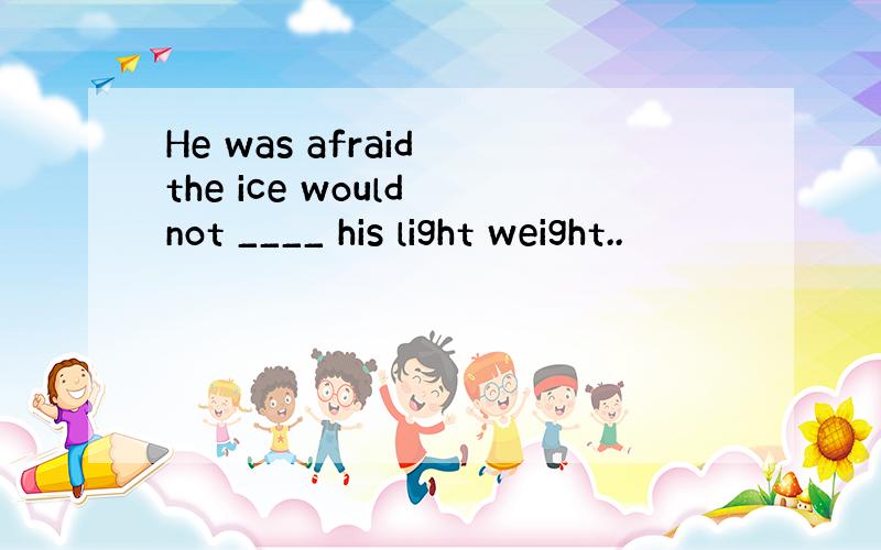 He was afraid the ice would not ____ his light weight..