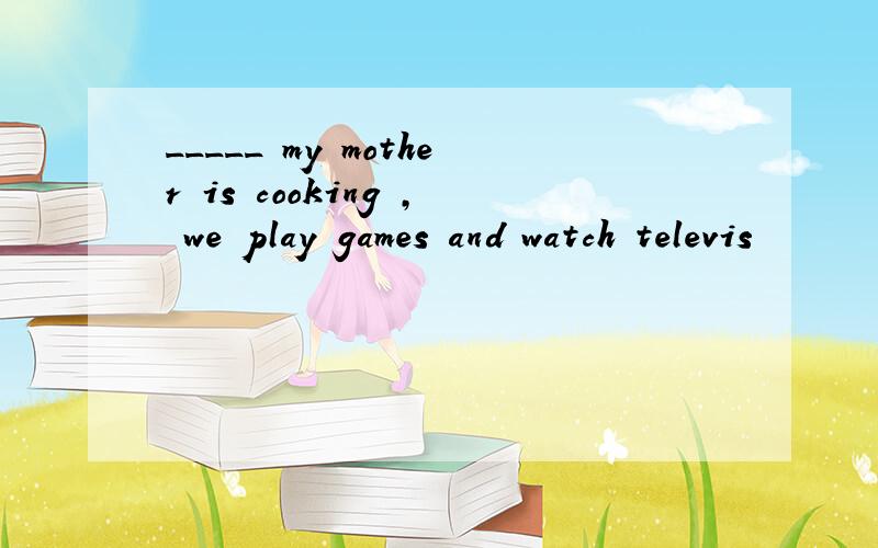 _____ my mother is cooking , we play games and watch televis