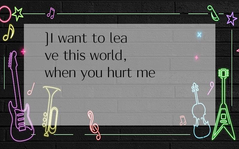 ]I want to leave this world,when you hurt me