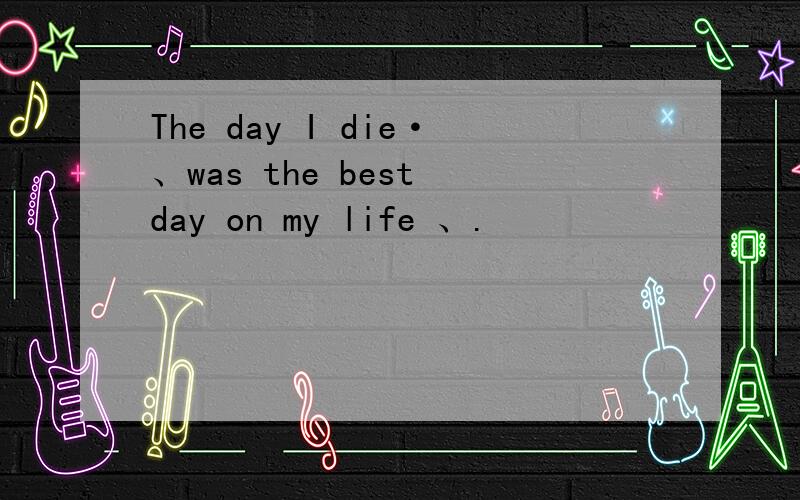 The day I die·、was the best day on my life 、.