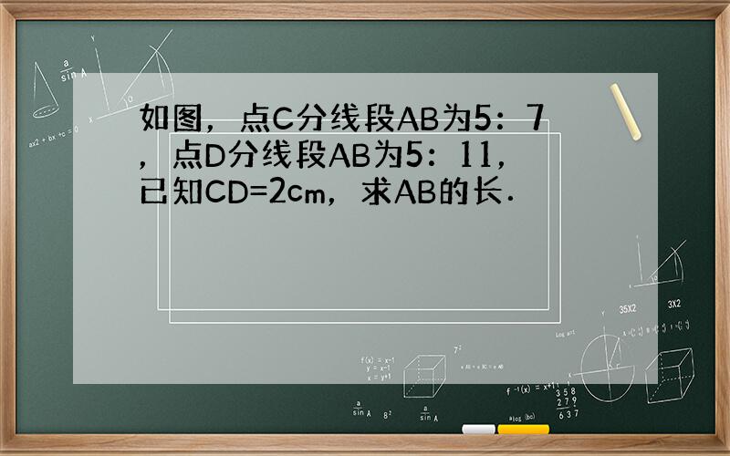如图，点C分线段AB为5：7，点D分线段AB为5：11，已知CD=2cm，求AB的长．