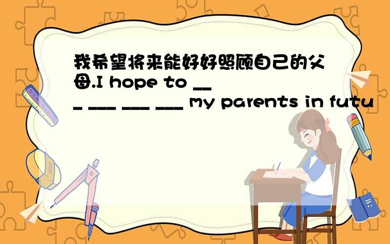 我希望将来能好好照顾自己的父母.I hope to ___ ___ ___ ___ my parents in futu