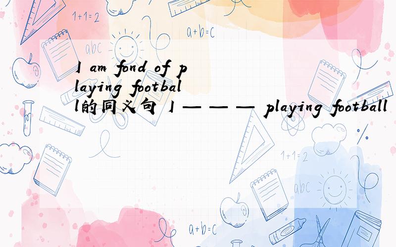I am fond of playing football的同义句 I — — — playing football 空