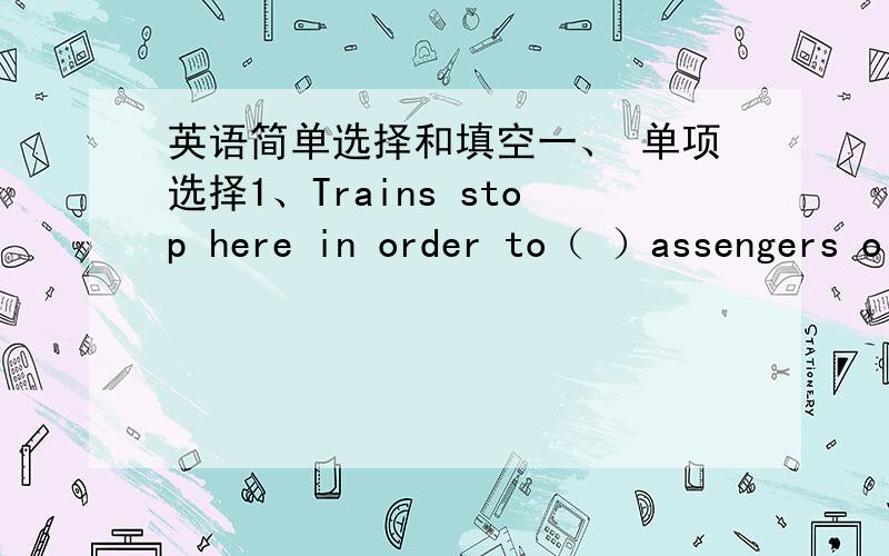 英语简单选择和填空一、 单项选择1、Trains stop here in order to（ ）assengers o