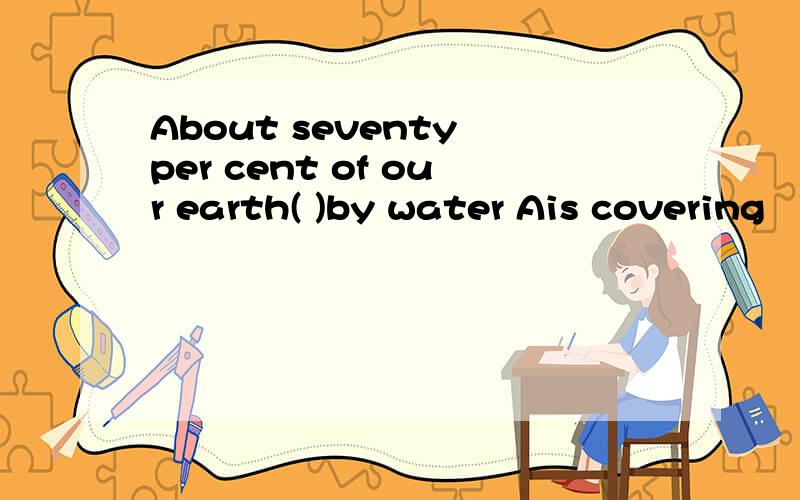 About seventy per cent of our earth( )by water Ais covering