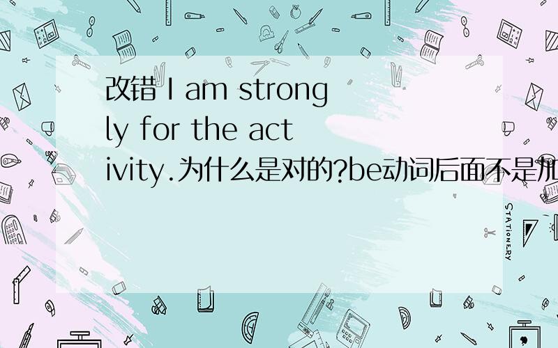 改错 I am strongly for the activity.为什么是对的?be动词后面不是加形容词,名词或者时间