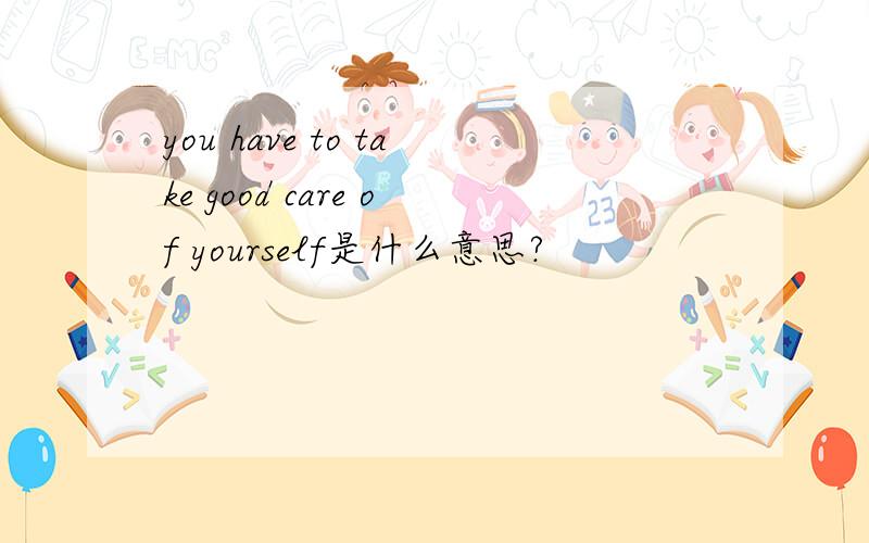 you have to take good care of yourself是什么意思?