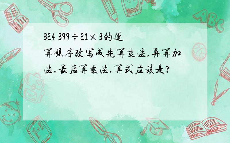 324 399÷21×3的运算顺序改写成先算乘法,再算加法,最后算乘法,算式应该是?