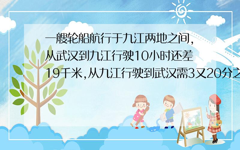 一艘轮船航行于九江两地之间,从武汉到九江行驶10小时还差19千米,从九江行驶到武汉需3又20分之19小时到达,已知这艘船