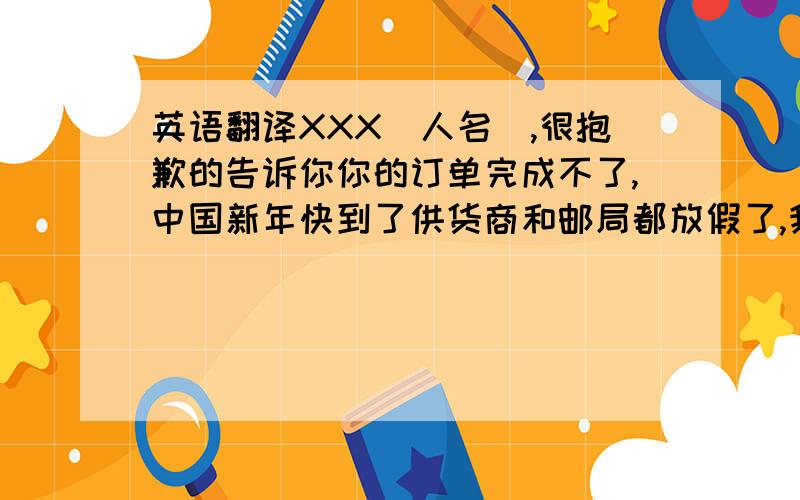 英语翻译XXX（人名）,很抱歉的告诉你你的订单完成不了,中国新年快到了供货商和邮局都放假了,我这几天都没去拿货,不知道他