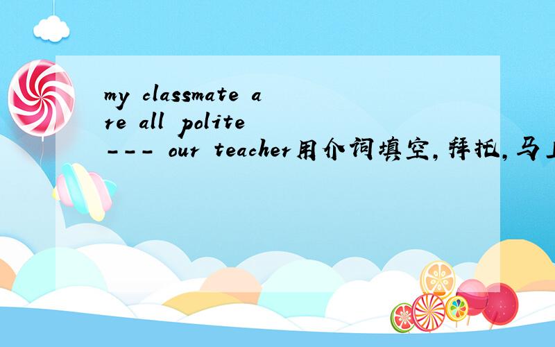 my classmate are all polite --- our teacher用介词填空,拜托,马上要