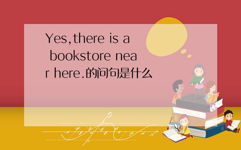Yes,there is a bookstore near here.的问句是什么