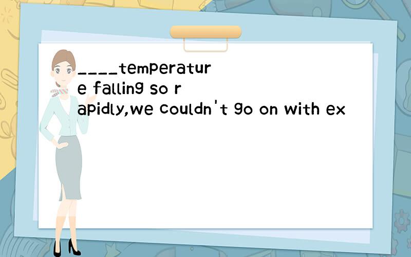 ____temperature falling so rapidly,we couldn't go on with ex