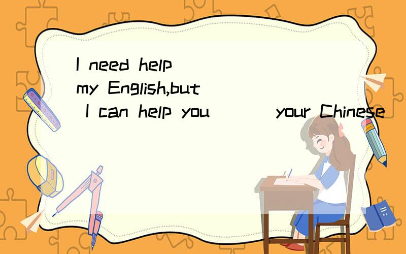 I need help( )my English,but I can help you ( ) your Chinese