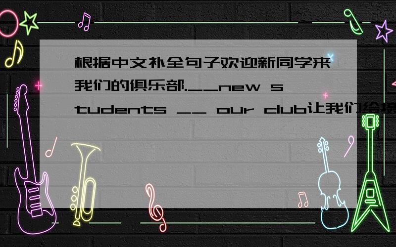 根据中文补全句子欢迎新同学来我们的俱乐部.__new students __ our club让我们给摄影俱乐部做个海报