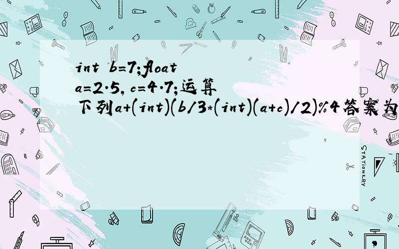 int b=7;float a=2.5,c=4.7;运算下列a+(int)(b/3*(int)(a+c)/2)%4答案为