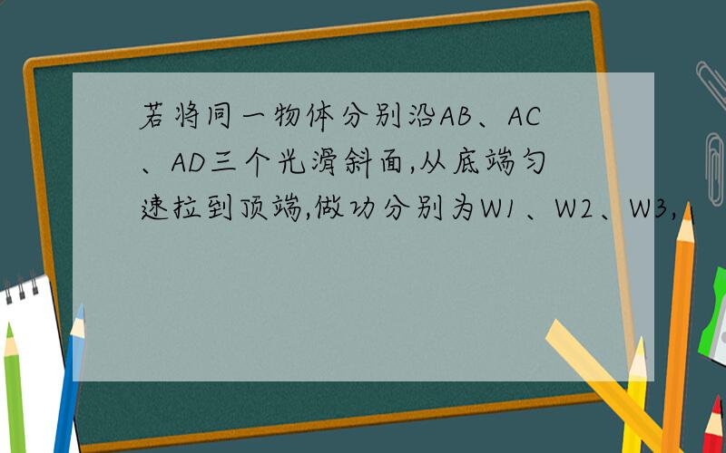 若将同一物体分别沿AB、AC、AD三个光滑斜面,从底端匀速拉到顶端,做功分别为W1、W2、W3,